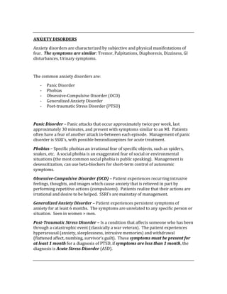  
ANXIETY DISORDERS 
Anxiety disorders are characterized by subjective and physical manifestations of 
fear.  The symptoms are similar: Tremor, Palpitations, Diaphoresis, Dizziness, GI 
disturbances, Urinary symptoms. 
 
The common anxiety disorders are: 
‐ Panic Disorder 
‐ Phobias 
‐ Obsessive‐Compulsive Disorder (OCD) 
‐ Generalized Anxiety Disorder 
‐ Post‐traumatic Stress Disorder (PTSD) 
 
Panic Disorder – Panic attacks that occur approximately twice per week, last 
approximately 30 minutes, and present with symptoms similar to an MI.  Patients 
often have a fear of another attack in‐between each episode.  Management of panic 
disorder is SSRI’s, with possible benzodiazepines for acute treatment. 
Phobias – Specific phobias an irrational fear of specific objects, such as spiders, 
snakes, etc.  A social phobia is an exaggerated fear of social or environmental 
situations (the most common social phobia is public speaking).  Management is 
desensitization, can use beta‐blockers for short‐term control of autonomic 
symptoms. 
Obsessive­Compulsive Disorder (OCD) – Patient experiences recurring intrusive 
feelings, thoughts, and images which cause anxiety that is relieved in part by 
performing repetitive actions (compulsions).  Patients realize that their actions are 
irrational and desire to be helped.  SSRI’s are mainstay of management. 
Generalized Anxiety Disorder – Patient experiences persistent symptoms of 
anxiety for at least 6 months.  The symptoms are unrelated to any specific person or 
situation.  Seen in women > men. 
Post­Traumatic Stress Disorder – Is a condition that affects someone who has been 
through a catastrophic event (classically a war veteran).  The patient experiences 
hyperarousal (anxiety, sleeplessness, intrusive memories) and withdrawal 
(flattened affect, numbing, survivor’s guilt).  These symptoms must be present for 
at least 1 month for a diagnosis of PTSD, if symptoms are less than 1 month, the 
diagnosis is Acute Stress Disorder (ASD). 
 
 