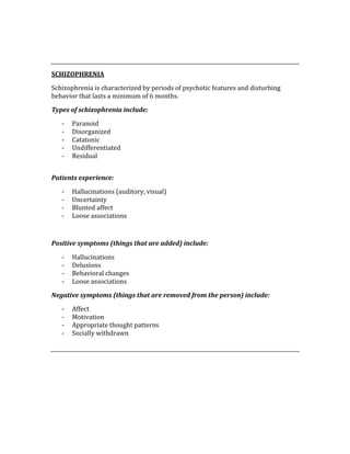  
 
SCHIZOPHRENIA 
Schizophrenia is characterized by periods of psychotic features and disturbing 
behavior that lasts a minimum of 6 months.   
Types of schizophrenia include: 
‐ Paranoid 
‐ Disorganized 
‐ Catatonic 
‐ Undifferentiated 
‐ Residual 
 
Patients experience: 
‐ Hallucinations (auditory, visual) 
‐ Uncertainty 
‐ Blunted affect 
‐ Loose associations 
 
Positive symptoms (things that are added) include: 
‐ Hallucinations 
‐ Delusions 
‐ Behavioral changes 
‐ Loose associations 
Negative symptoms (things that are removed from the person) include: 
‐ Affect 
‐ Motivation 
‐ Appropriate thought patterns 
‐ Socially withdrawn 
 
 
 
 
 
 