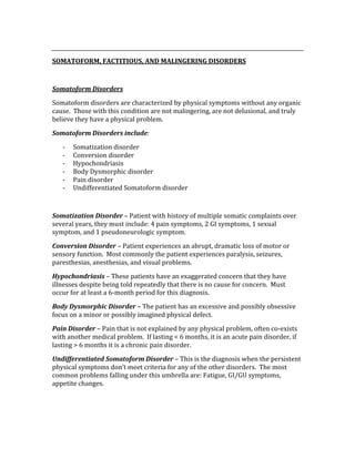  
SOMATOFORM, FACTITIOUS, AND MALINGERING DISORDERS 
 
Somatoform Disorders 
Somatoform disorders are characterized by physical symptoms without any organic 
cause.  Those with this condition are not malingering, are not delusional, and truly 
believe they have a physical problem. 
Somatoform Disorders include: 
‐ Somatization disorder 
‐ Conversion disorder 
‐ Hypochondriasis 
‐ Body Dysmorphic disorder 
‐ Pain disorder 
‐ Undifferentiated Somatoform disorder 
 
Somatization Disorder – Patient with history of multiple somatic complaints over 
several years, they must include: 4 pain symptoms, 2 GI symptoms, 1 sexual 
symptom, and 1 pseudoneurologic symptom. 
Conversion Disorder – Patient experiences an abrupt, dramatic loss of motor or 
sensory function.  Most commonly the patient experiences paralysis, seizures, 
paresthesias, anesthesias, and visual problems. 
Hypochondriasis – These patients have an exaggerated concern that they have 
illnesses despite being told repeatedly that there is no cause for concern.  Must 
occur for at least a 6‐month period for this diagnosis. 
Body Dysmorphic Disorder – The patient has an excessive and possibly obsessive 
focus on a minor or possibly imagined physical defect. 
Pain Disorder – Pain that is not explained by any physical problem, often co‐exists 
with another medical problem.  If lasting < 6 months, it is an acute pain disorder, if 
lasting > 6 months it is a chronic pain disorder. 
Undifferentiated Somatoform Disorder – This is the diagnosis when the persistent 
physical symptoms don’t meet criteria for any of the other disorders.  The most 
common problems falling under this umbrella are: Fatigue, GI/GU symptoms, 
appetite changes. 
 
 
 