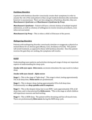 Factitious Disorders 
A patient with factitious disorder consciously creates their symptoms in order to 
assume the role of the sick patient so they can get medical attention (the motivation 
however is unconscious).  There are two categories of factitious disorder, they are: 
Munchausen’s Syndrome and Munchausen’s Syndrome by Proxy. 
Munchausen’s Syndrome – Patient will have a chronic history of multiple hospital 
admissions, as well as a history of willingness to receive invasive procedures, even 
when not warranted. 
Munchausen’s by Proxy – This is when a child is ill because of the parent. 
 
Malingering Disorders 
Patients with malingering disorder consciously simulate or exaggerate a physical or 
mental illness for an obvious gain (Money, Care, Avoidance of work).  This patient 
will avoid treatment, as opposed to those with factitious disorder.  Once the patient 
receives the gain they are seeking, the symptoms will resolve. 
 
SLEEP 
Understanding wave patterns and activities during each stage of sleep are important 
aspects of understanding the sleep cycle. 
Awake with eyes open– Beta waves, serotonin stimulates the rape nuclei to induce 
sleep 
Awake with eyes closed – Alpha waves 
Stage 1 – This is the stage of “light sleep”.  This stage is short, lasting approximately 
5% of all sleep time, Theta waves are predominant. 
Stage 2 – This is deeper sleep, lasting approximately 45% of all sleep time.  
Predominantly see sleep spindles and K complexes. 
Stage 3 – This is the deepest sleep, but is non‐REM.  Lasts approximately 25% of all 
sleep time, and is characterized by Delta waves.  *This is the stage at which children 
will experience enuresis and bed‐wetting. 
Stage 4 – This is REM sleep.  The patient will be dreaming and lose all muscle tone.  
There are predominantly Beta waves during the REM sleep cycle. 
 
 
 