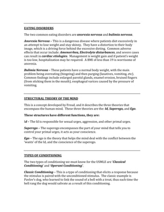  
EATING DISORDERS 
The two common eating disorders are anorexia nervosa and bulimia nervosa. 
Anorexia Nervosa – This is a dangerous disease where patients diet excessively in 
an attempt to lose weight and stay skinny.  They have a distortion to their body 
image, which is a driving force behind the excessive dieting.  Common adverse 
effects that occur include: Amenorrhea, Electrolyte disturbances, and severe cases 
can result in cardiac etiologies.  Management is weight gain and if patient’s weight 
is too low, hospitalization may be required.  A BMI of less than 19 is worrisome of 
anorexia. 
Bulimia Nervosa – These patients have a normal body weight, with the main 
problem being overeating (bingeing) and then purging (laxatives, vomiting, etc).  
Common findings include enlarged parotid glands, enamel erosion, bruised fingers 
(from sticking them in the mouth), esophageal varices caused by the pressure of 
vomiting.   
 
STRUCTURAL THEORY OF THE MIND 
This is a concept developed by Freud, and it describes the three theories that 
encompass the human mind.  These three theories are the: Id, Superego, and Ego. 
These structures have different functions, they are: 
Id – The Id is responsible for sexual urges, aggression, and other primal urges. 
Superego – The superego encompasses the part of your mind that tells you to 
control your primal urges, it acts as your conscience. 
Ego – The ego is the theory that helps the mind deal with the conflict between the 
‘wants’ of the Id, and the conscience of the superego. 
 
TYPES OF CONDITIONING 
The two types of conditioning we must know for the USMLE are ‘Classical 
Conditioning’ and ‘Operant Conditioning’. 
Classic Conditioning – This is a type of conditioning that elicits a response because 
the stimulus is paired with the unconditioned stimulus.  The classic example is 
Pavlov’s dog, who learned to link the sound of a bell with a treat, thus each time the 
bell rang the dog would salivate as a result of this conditioning. 
 