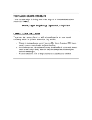  
THE STAGES OF DEALING WITH DEATH 
There are FIVE stages of dealing with death, they can be remembered with the 
mnemonic “DABDA”. 
Denial, Anger, Bargaining, Depression, Acceptance 
 
CHANGES SEEN IN THE ELDERLY 
There are a few changes that occur with advanced age that are seen almost 
uniformly across the geriatric population, they include: 
‐ Change in sleep patterns, namely less need for sleep, decreased REM sleep, 
more frequent awakening throughout the night. 
‐ Sexual changes such as longer refractory period, delayed ejaculation, slower 
onset of erection (in men).  Females frequently experience thinning and 
dryness of the vagina. 
‐ Medical conditions such as degenerative diseases are quite common 
 
 
 
 
 
 
 
 
 
 
 
 
 
 
 