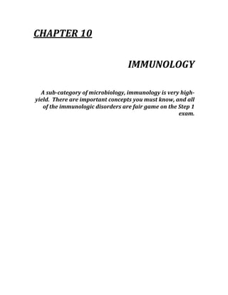 CHAPTER 10 
 
IMMUNOLOGY 
 
A sub­category of microbiology, immunology is very high­
yield.  There are important concepts you must know, and all 
of the immunologic disorders are fair game on the Step 1 
exam. 
 
 
 
 
 
 
 
 
 
 
 
 
 
 
 
 
 