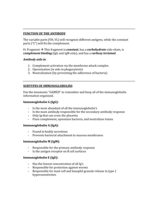  
 
FUNCTION OF THE ANTIBODY 
The variable parts (VH, VL) will recognize different antigens, while the constant 
parts (“C”) will fix the complement. 
Fc Fragment  This fragment is constant, has a carbohydrate side‐chain, is 
complement binding (IgG and IgM only), and has a carboxy terminal. 
Antibody aids in: 
1. Complement activation via the membrane attack complex 
2. Opsonization (ie aids in phagocytosis) 
3. Neutralization (by preventing the adherence of bacteria) 
 
SUBTYPES OF IMMUNOGLOBULINS 
Use the mnemonic “GAMED” to remember and keep all of the immunoglobulin 
information organized. 
Immunoglobulin G (IgG): 
‐ Is the most abundant of all the immunoglobulin’s 
‐ Is the main antibody responsible for the secondary antibody response 
‐ Only Ig that can cross the placenta 
‐ Fixes complement, opsonizes bacteria, and neutralizes toxins 
Immunoglobulin A (IgA): 
‐ Found in bodily secretions 
‐ Prevents bacterial attachment to mucous membranes 
Immunoglobulin M (IgM): 
‐ Responsible for the primary antibody response 
‐ Is the antigen receptor on B cell surfaces 
Immunoglobulin E (IgE): 
‐ Has the lowest concentration of all Ig’s 
‐ Responsible for protection against worms 
‐ Responsible for mast cell and basophil granule release in type 1 
hypersensitivities 
 
 