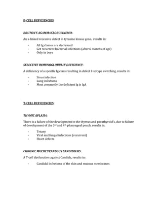 B­CELL DEFICIENCIES 
 
BRUTON’S AGAMMAGLOBULINEMIA: 
An x‐linked recessive defect in tyrosine kinase gene.  results in: 
‐ All Ig classes are decreased 
‐ Get recurrent bacterial infections (after 6 months of age) 
‐ Only in boys 
 
SELECTIVE IMMUNOGLOBULIN DEFICIENCY: 
A deficiency of a specific Ig class resulting in defect I isotype switching, results in: 
‐ Sinus infection 
‐ Lung infections 
‐ Most commonly the deficient Ig is IgA 
 
 
T­CELL DEFICIENCIES: 
 
THYMIC APLASIA: 
There is a failure of the development in the thymus and parathyroid’s, due to failure 
of development of the 3rd and 4th pharyngeal pouch, results in: 
‐ Tetany 
‐ Viral and fungal infections (recurrent) 
‐ Heart defects 
 
CHRONIC MUCOCUTANEOUS CANDIDIASIS: 
A T‐cell dysfunction against Candida, results in: 
‐ Candidal infections of the skin and mucous membranes 
 
 
 
 