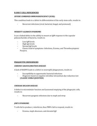 B AND T CELL DEFICIENCIES 
SEVERE COMBINED IMMUNODEFICIENCY (SCID): 
This condition leads to a defect in differentiation of the early stem‐cells, results in: 
‐ Recurrent infections (viral, bacterial, fungal, and protozoal) 
 
WISKOTT­ALDRICH SYNDROME: 
Is an x‐linked defect in the ability to mount an IgM response to the capsular 
polysaccharides of bacteria, results in: 
‐ Low IgM levels 
‐ High IgA levels 
‐ Normal IgE levels 
‐ Classic triad of symptoms: Infections, Eczema, and Thrombocytopenic 
Purpura. 
 
 
PHAGOCYTIC DEFICIENCIES 
CHRONIC GRANULOMATOUS DISEASE: 
A lack of NADPH leads to a defect in neutrophil phagocytosis, results in: 
‐ Succeptibility to opportunitic bacterial infections 
‐ Diagnosis based on negative nitroblue tetrazolium dye reduction test 
(CLASSIC USMLE QUESTION) 
 
CHEDIAK­HIGASHI DISEASE: 
A defect in microtubular function and lysosomal emptying of the phagocytic cells, 
results in: 
‐ Recurrent pyogenic infections due to staph and strep 
 
JOB’S SYNDROME: 
T‐cells fail to produce γ‐interferon, thus PMN’s fail to respond, results in: 
‐ Eczema, staph abscesses, and elevated IgE 
 