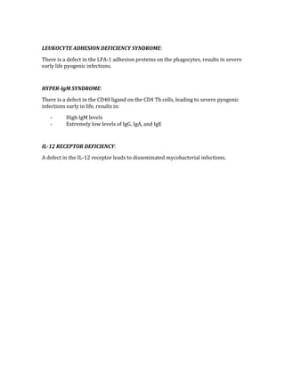 
LEUKOCYTE ADHESION DEFICIENCY SYNDROME: 
There is a defect in the LFA‐1 adhesion proteins on the phagocytes, results in severe 
early life pyogenic infections. 
 
HYPER­IgM SYNDROME: 
There is a defect in the CD40 ligand on the CD4 Th cells, leading to severe pyogenic 
infections early in life, results in: 
‐ High IgM levels 
‐ Extremely low levels of IgG, IgA, and IgE 
 
IL­12 RECEPTOR DEFICIENCY: 
A defect in the IL‐12 receptor leads to disseminated mycobacterial infections. 
 
 
 
 
 
 
 
 
 
 
 
 
 
 
 
 