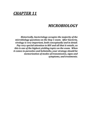 CHAPTER 11 
 
MICROBIOLOGY 
 
Historically, bacteriology occupies the majority of the 
microbiology questions on the Step 1 exam.  After bacteria, 
virology is very important, both conceptually and in detail.  
Pay very special attention to HIV and all that it entails, as 
this is one of the highest­yielding topics on the exam.  When 
it comes to parasites and helminths, your strategy should be 
memorization of modes of transmission, signs and 
symptoms, and treatments. 
 
 
 
 
 
 
 
 
 
 
 
 
 
 