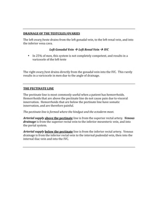  
 
DRAINAGE OF THE TESTCILES/OVARIES 
The left ovary/teste drains from the left gonadal vein, to the left renal vein, and into 
the inferior vena cava.   
Left Gonadal Vein  Left Renal Vein  IVC 
• In 25% of men, this system is not completely competent, and results in a 
varicocele of the left teste 
 
The right ovary/test drains directly from the gonadal vein into the IVC.  This rarely 
results in a varicocele in men due to the angle of drainage. 
 
THE PECTINATE LINE 
The pectinate line is most commonly useful when a patient has hemorrhoids.  
Hemorrhoids that are above the pectinate line do not cause pain due to visceral 
innervation.  Hemorrhoids that are below the pectinate line have somatic 
innervation, and are therefore painful. 
The pectinate line is formed where the hindgut and the ectoderm meet. 
Arterial supply above the pectinate line is from the superior rectal artery.  Venous 
drainage is from the superior rectal vein to the inferior mesenteric vein, and into 
the portal system. 
Arterial supply below the pectinate line is from the inferior rectal artery.  Venous 
drainage is from the inferior rectal vein to the internal pudendal vein, then into the 
internal iliac vein and into the IVC. 
 
 
 
 
 
 
 
 