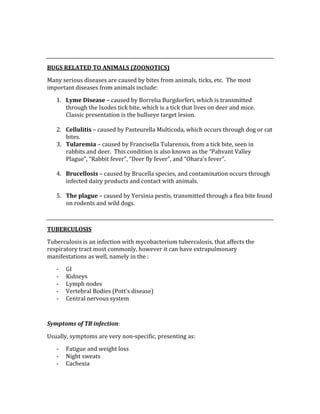  
 
BUGS RELATED TO ANIMALS (ZOONOTICS) 
Many serious diseases are caused by bites from animals, ticks, etc.  The most 
important diseases from animals include: 
1. Lyme Disease – caused by Borrelia Burgdorferi, which is transmitted 
through the Ixodes tick bite, which is a tick that lives on deer and mice.  
Classic presentation is the bullseye target lesion. 
 
2. Cellulitis – caused by Pasteurella Multicoda, which occurs through dog or cat 
bites. 
3. Tularemia – caused by Francisella Tularensis, from a tick bite, seen in 
rabbits and deer.  This condition is also known as the “Pahvant Valley 
Plague”, “Rabbit fever”, “Deer fly fever”, and “Ohara’s fever”. 
 
4. Brucellosis – caused by Brucella species, and contamination occurs through 
infected dairy products and contact with animals. 
 
5. The plague – caused by Yersinia pestis, transmitted through a flea bite found 
on rodents and wild dogs. 
 
TUBERCULOSIS 
Tuberculosis is an infection with mycobacterium tuberculosis, that affects the 
respiratory tract most commonly, however it can have extrapulmonary 
manifestations as well, namely in the : 
‐ GI 
‐ Kidneys 
‐ Lymph nodes 
‐ Vertebral Bodies (Pott’s disease) 
‐ Central nervous system 
 
Symptoms of TB infection: 
Usually, symptoms are very non‐specific, presenting as: 
‐ Fatigue and weight loss 
‐ Night sweats 
‐ Cachexia 
 