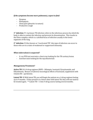  
If the symptoms become more pulmonary, expect to find: 
‐ Dyspnea 
‐ Hemoptysis 
‐ Chest pain (pleuritic in nature) 
‐ Productive cough 
 
1° infection   A primary TB infection refers to the infectious process by which the 
body is able to contain the infection and prevent its dissemination.  This results in 
the Ghon complex, which is a calcified focus of infection usually in the lower 
segments of the lung. 
2° infection  Also known as “reactivated TB”, this type of infection can occur to 
those who are in a state of weakened or suppressed immunity. 
 
When tuberculosis is suspected? 
‐ A +ve PPD test warrants a chest xray looking for the TB cavitary lesion 
‐ Acid fast stain looking for the mycobacterium 
 
Management/Treatment? 
Active TB  A 4‐drug regimen (RIPE – Rifampin, Isoniazid, Pyrazinamide, and 
Ethambutol).  Beware of adverse neurological effects of Isoniazid, supplement with 
vitamin B6 – pyridoxine. 
Latent TB  With latent TB, you will begin the patient on a 4‐drug regimen lasting 
up to 9 months.  If they present at a future date with latent TB, they will not need to 
be treated again.  ** Latent TB = 1 time 4‐drug course lasting several months. 
 
 
 
 
 
 
 
 