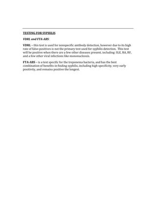  
 
TESTING FOR SYPHILIS 
VDRL and FTA­ABS: 
VDRL – this test is used for nonspecific antibody detection, however due to its high 
rate of false‐positives is not the primary test used for syphilis detection.  This test 
will be positive when there are a few other diseases present, including: SLE, RA, RF, 
and a few other viral infections like mononucleosis. 
FTA­ABS – is a test specific for the treponema bacteria, and has the best 
combination of benefits in finding syphilis, including high specificity, very early 
positivity, and remains positive the longest. 
 
 
 
 
 
 
 
 
 
 
 
 
 
 
 
 
 
 
 