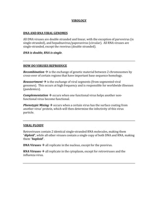 VIROLOGY 
 
DNA AND RNA VIRAL GENOMES 
All DNA viruses are double stranded and linear, with the exception of parvovirus (is 
single‐stranded), and hepadnavirus/papovavirus (circular).  All RNA viruses are 
single‐stranded, except the reovirus (double stranded). 
DNA is double, RNA is single. 
 
HOW DO VIRUSES REPRODUCE 
Recombination  is the exchange of genetic material between 2 chromosomes by 
cross‐over of certain regions that have important base sequence homology. 
Reassortment  is the exchange of viral segments (from segmented viral 
genomes).  This occurs at high frequency and is responsible for worldwide illnesses 
(pandemics). 
Complementation  occurs when one functional virus helps another non‐
functional virus become functional. 
Phenotypic Mixing  occurs when a certain virus has the surface coating from 
another virus’ protein, which will then determine the infectivity of this virus 
particle. 
 
VIRAL PLOIDY 
Retroviruses contain 2 identical single‐stranded RNA molecules, making them 
“diploid”, while all other viruses contain a single copy of both DNA and RNA, making 
them “haploid”. 
DNA Viruses  all replicate in the nucleus, except for the poxvirus. 
RNA Viruses  all replicate in the cytoplasm, except for retroviruses and the 
influenza virus. 
 
 
 
 
 