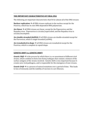  
THE IMPORTANT CHARACTERISTICS OF VIRAL DNA 
The following are important characteristics that fit for almost all of the DNA viruses: 
Nuclear replication  all DNA viruses replicate in the nucleus except for the 
Poxvirus, which has its own DNA‐dependent RNA polymerase. 
Are linear  all DNA viruses are linear, except for the Papovavirus and the 
Hepadna virus.  Papovavirus is circular/supercoiled, and the Hepadna virus is 
circular/incomplete. 
Are double stranded (dsDNA)  all DNA viruses are double‐stranded except for 
the Parvovirus, which is single‐stranded (ssDNA). 
Are icosahedral in shape  all DNA viruses are icosahedral except for the 
Poxvirus, which is complete in capsid shape. 
 
GENETIC SHIFT vs. GENETIC DRIFT 
Genetic Shift  Is the process by which there is a re‐assortment of different viral 
strains, which combine to form new forms/subtypes that contain a mixture of the 
surface antigens of the strains involved.  Genetic shift is very important because it 
creates new viral pathogens, and is responsible for the emergence of new viruses. 
Genetic Drift  Is a process of natural mutations over a period of time.  This leads 
to loss of immunity and the inability of vaccines to cure illnesses. 
 
 
 
 
 
 
 
 
 
 
 
