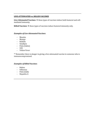  
LIVE­ATTENUATED vs. KILLED VACCINES 
Live­Attenuated Vaccines  these types of vaccines induce both humoral and cell‐
mediated immunity. 
Killed Vaccines  these types of vaccines induce humoral immunity only. 
 
Examples of Live­Attenuated Vaccines: 
‐ Measles 
‐ Mumps 
‐ Rubella 
‐ Smallpox 
‐ Polio (Sabin) 
‐ VZV 
‐ Yellow Fever 
** Remember there is danger in giving a live‐attenuated vaccine to someone who is 
immunocompromised. 
 
Examples of Killed Vaccines: 
‐ Rabies 
‐ Influenza 
‐ Polio (Salk) 
‐ Hepatitis A 
 
 
 
 
 
 
 
 
 
 
