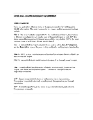  
SUPER HIGH­YIELD MICROBIOLOGY INFORMATION 
 
HERPRES VIRUSES 
There are quite a few different forms of “herpes viruses”, they are all high‐yield 
USMLE information.  The most common herpes viruses and their common findings 
include: 
HSV­1 – this is known to be responsible for the oral lesions of herpes, however due 
to different sexual practices, it may be seen in the genital region as well.  HSV‐1 is 
also a cause of keratoconjunctivitis and temporal lobe encephalitis (HSV is the most 
common cause of adult onset altered mental status).   
HSV‐1 is transmitted via respiratory secretions and/or saliva.  For HSV diagnosis, 
use the Tzanck test (smear the open vesicle, looking for multinucleated giant cells). 
 
HSV­2 – HSV‐2 is most commonly seen as herpes of the genitals (herpes labialis), as 
well as neonatal herpes. 
HSV‐2 is transmitted via perinatal transmission as well as through sexual contact. 
 
EBV – causes Burkitt’s lymphoma and infectious mononucleosis (causes severe 
fatigue, sore throat, usually in teenagers).  Transmitted through saliva and 
respiratory secretions. 
 
CMV – Causes congenital infections as well as some types of pneumonia.  
Transmitted congenitally, through sexual contact, through saliva, and through 
transfusion. 
HHV – Human Herpes Virus, is the cause of Kaposi’s sarcoma in AIDS patients.  
Transmission is sexually. 
 
 
 
 
 
 