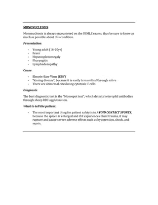  
MONONUCLEOSIS 
Mononucleosis is always encountered on the USMLE exams, thus be sure to know as 
much as possible about this condition. 
Presentation: 
‐ Young adult (16‐20yr) 
‐ Fever 
‐ Hepatosplenomegaly 
‐ Pharyngitis 
‐ Lymphadenopathy 
Cause:  
‐ Ebstein‐Barr Virus (EBV) 
‐ “kissing disease”, because it is easily transmitted through saliva 
‐ There are abnormal circulating cytotoxic T cells 
Diagnosis: 
The best diagnostic test is the “Monospot test”, which detects heterophil antibodies 
through sheep RBC agglutination. 
What to tell the patient: 
‐ The most important thing for patient safety is to AVOID CONTACT SPORTS, 
because the spleen is enlarged and if it experiences blunt trauma, it may 
rupture and cause severe adverse effects such as hypotension, shock, and 
sepsis. 
 
 
 
 
 
 
 
 
 
 