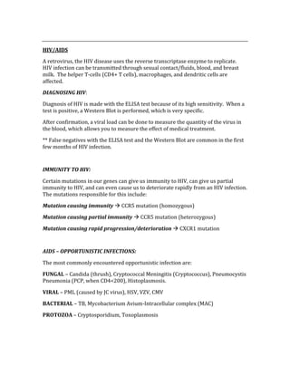  
HIV/AIDS 
A retrovirus, the HIV disease uses the reverse transcriptase enzyme to replicate.  
HIV infection can be transmitted through sexual contact/fluids, blood, and breast 
milk.  The helper T‐cells (CD4+ T cells), macrophages, and dendritic cells are 
affected. 
DIAGNOSING HIV: 
Diagnosis of HIV is made with the ELISA test because of its high sensitivity.  When a 
test is positive, a Western Blot is performed, which is very specific.   
After confirmation, a viral load can be done to measure the quantity of the virus in 
the blood, which allows you to measure the effect of medical treatment. 
** False negatives with the ELISA test and the Western Blot are common in the first 
few months of HIV infection. 
 
IMMUNITY TO HIV: 
Certain mutations in our genes can give us immunity to HIV, can give us partial 
immunity to HIV, and can even cause us to deteriorate rapidly from an HIV infection.  
The mutations responsible for this include: 
Mutation causing immunity  CCR5 mutation (homozygous) 
Mutation causing partial immunity  CCR5 mutation (heterozygous) 
Mutation causing rapid progression/deterioration  CXCR1 mutation 
 
AIDS – OPPORTUNISTIC INFECTIONS: 
The most commonly encountered opportunistic infection are: 
FUNGAL – Candida (thrush), Cryptococcal Meningitis (Cryptococcus), Pneumocystis 
Pneumonia (PCP, when CD4<200), Histoplasmosis. 
VIRAL – PML (caused by JC virus), HSV, VZV, CMV 
BACTERIAL – TB, Mycobacterium Avium‐Intracellular complex (MAC) 
PROTOZOA – Cryptosporidium, Toxoplasmosis 
 
 
 