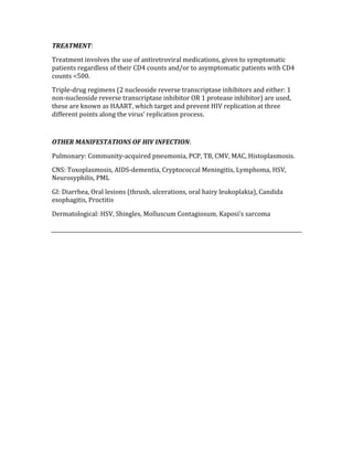 TREATMENT: 
Treatment involves the use of antiretroviral medications, given to symptomatic 
patients regardless of their CD4 counts and/or to asymptomatic patients with CD4 
counts <500.  
Triple‐drug regimens (2 nucleoside reverse transcriptase inhibitors and either: 1 
non‐nucleoside reverse transcriptase inhibitor OR 1 protease inhibitor) are used, 
these are known as HAART, which target and prevent HIV replication at three 
different points along the virus’ replication process.   
 
OTHER MANIFESTATIONS OF HIV INFECTION: 
Pulmonary: Community‐acquired pneumonia, PCP, TB, CMV, MAC, Histoplasmosis. 
CNS: Toxoplasmosis, AIDS‐dementia, Cryptococcal Meningitis, Lymphoma, HSV, 
Neurosyphilis, PML 
GI: Diarrhea, Oral lesions (thrush, ulcerations, oral hairy leukoplakia), Candida 
esophagitis, Proctitis 
Dermatological: HSV, Shingles, Molluscum Contagiosum, Kaposi’s sarcoma 
 
 
 
 
 
 
 
 
 
 
 
 
 
 
 