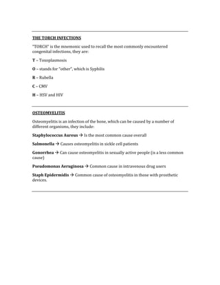  
THE TORCH INFECTIONS 
“TORCH” is the mnemonic used to recall the most commonly encountered 
congenital infections, they are: 
T – Toxoplasmosis 
O – stands for “other”, which is Syphilis 
R – Rubella 
C – CMV 
H – HSV and HIV 
 
OSTEOMYELITIS 
Osteomyelitis is an infection of the bone, which can be caused by a number of 
different organisms, they include: 
Staphylococcus Aureus  Is the most common cause overall 
Salmonella  Causes osteomyelitis in sickle cell patients 
Gonorrhea  Can cause osteomyelitis in sexually active people (is a less common 
cause) 
Pseudomonas Aeruginosa  Common cause in intravenous drug users 
Staph Epidermidis  Common cause of osteomyelitis in those with prosthetic 
devices. 
 
 
 
 
 
 
 
 
 