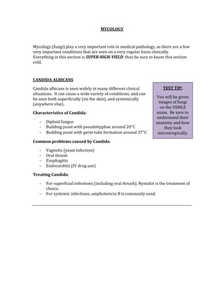 MYCOLOGY 
 
Mycology (fungi) play a very important role in medical pathology, as there are a few 
very important conditions that are seen on a very regular basis clinically.  
Everything in this section is SUPER HIGH­YIELD, thus be sure to know this section 
cold. 
 
CANDIDA ALBICANS 
Candida albicans is seen widely in many different clinical 
situations.  It can cause a wide variety of conditions, and can 
be seen both superficially (on the skin), and systemically 
(anywhere else). 
Characteristics of Candida: 
‐ Diploid fungus 
‐ Budding yeast with pseudohyphae around 20°C 
‐ Budding yeast with germ tube formation around 37°C 
Common problems caused by Candida: 
‐ Vaginitis (yeast infection) 
‐ Oral thrush 
‐ Esophagitis 
‐ Endocarditis (IV drug use) 
Treating Candida: 
‐ For superficial infections (including oral thrush), Nystatin is the treatment of 
choice. 
‐ For systemic infections, amphotericin B is commonly used. 
 
 
 
 
 
 
 
TEST TIP: 
You will be given 
images of fungi 
on the USMLE 
exam.  Be sure to 
understand their 
anatomy and how 
they look 
microscopically. 
 