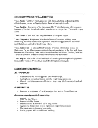  
COMMON CUTANEOUS FUNGAL INFECTIONS 
Tinea Pedis – “Athlete’s Foot”, presents with itching, flaking, and scaling of the 
affected areas, caused by Trychophyton.  Treat with a topical azole. 
Tinea Capitis – Ringworm of the hair, caused by Trichophyton and MIcrosporum.  
Invasion of the hair shaft leads to hair loss that occurs in patches.  Treat with a topic 
azole. 
Tinea Cruris – “Jock Itch”, is a fungal infection of the groin region. 
Tinea Corporis – “Ringworm”, is a skin infection of the arms and legs most 
commonly, however it can occur anywhere.  The classic appearance is a circular 
rash that clears centrally with elevated edges. 
Tinea Versicolor – Is a rash of the trunk and proximal extremities, caused by 
Malassezia Furfur.  Classic presentation is hypopigmentation of the skin with sharp 
borders and fine scaling.  Seen most commonly in hot and humid climates/weather.  
Topical miconazole and selenium sulfide are effective treatments. 
Tinea Nigra – Affects the keratinized layer of the skin, producing brown pigments.  
Is caused by Hortaea Werneckii, is treated with topical antifungals. 
 
ENDEMIC SYSTEMIC MYCOSES 
HISTOPLASMOSIS: 
‐ Is endemic to the Mississippi and Ohio river valleys. 
‐ Acute phase presents with non‐specific respiratory symptoms 
‐ Chronic condition may resemble tuberculosis, that if left untreated can lead 
to death 
BLASTOMYCOSIS: 
‐ Endemic to states east of the Mississippi river and to Central America 
Has many ways of potentially presenting: 
‐ Mild “flu‐like” illness 
‐ Pneumonia‐like illness 
‐ Chronic illness that mimics TB or lung cancer 
‐ Aggressive disease that causes significant respiratory distress 
‐ May cause skin lesions and bone pain 
‐ Is a large yeast with broad‐based budding 
 
 