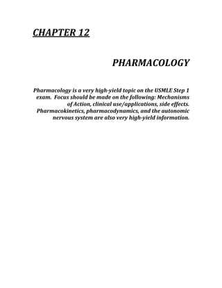 CHAPTER 12 
 
PHARMACOLOGY 
 
Pharmacology is a very high­yield topic on the USMLE Step 1 
exam.  Focus should be made on the following: Mechanisms 
of Action, clinical use/applications, side effects.  
Pharmacokinetics, pharmacodynamics, and the autonomic 
nervous system are also very high­yield information. 
 
 
 
 
 
 
 
 
 
 
 
 
 
 
 
 