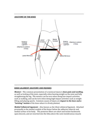  
ANATOMY OF THE KNEE 
 
KNEE LIGAMENT ANATOMY AND INJURIES 
Menisci – The common presentation of a meniscal injury is knee pain and swelling, 
as well as locking of the joint, especially when bearing weight on the joint and fully 
straightening the leg.  The menisci can be torn when doing low‐impact activities 
such as walking, and can be torn when doing high‐impact activities such as weight 
lifting and playing sports.  Common causes of injury are impact to the knee and a 
“twisting” motion of the knee when it is firmly planted. 
Medial Collateral Ligament – Also known as the tibial collateral ligament.  Attached 
proximally to the medial condyle of the femur below the adductor tubercle and 
medial surface of its body.   The posterior fibers are short and incline backwards 
upon descent, and are inserted into the tibia above the semi‐membranous muscle 
 