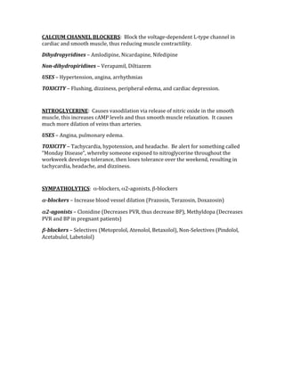 CALCIUM CHANNEL BLOCKERS:  Block the voltage‐dependent L‐type channel in 
cardiac and smooth muscle, thus reducing muscle contractility. 
Dihydropyridines – Amlodipine, Nicardapine, Nifedipine 
Non­dihydropiridines – Verapamil, Diltiazem 
USES – Hypertension, angina, arrhythmias 
TOXICITY – Flushing, dizziness, peripheral edema, and cardiac depression. 
 
NITROGLYCERINE:  Causes vasodilation via release of nitric oxide in the smooth 
muscle, this increases cAMP levels and thus smooth muscle relaxation.  It causes 
much more dilation of veins than arteries. 
USES – Angina, pulmonary edema. 
TOXICITY – Tachycardia, hypotension, and headache.  Be alert for something called 
“Monday Disease”, whereby someone exposed to nitroglycerine throughout the 
workweek develops tolerance, then loses tolerance over the weekend, resulting in 
tachycardia, headache, and dizziness. 
 
SYMPATHOLYTICS:  α‐blockers, α2‐agonists, β‐blockers 
α­blockers – Increase blood vessel dilation (Prazosin, Terazosin, Doxazosin) 
α2­agonists – Clonidine (Decreases PVR, thus decrease BP), Methyldopa (Decreases 
PVR and BP in pregnant patients) 
β­blockers – Selectives (Metoprolol, Atenolol, Betaxolol), Non‐Selectives (Pindolol, 
Acetabulol, Labetolol) 
 
 
 
 
 
 
 
 
 