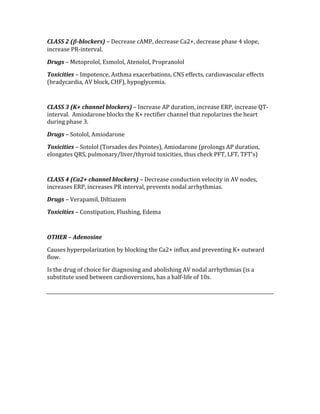 CLASS 2 (β­blockers) – Decrease cAMP, decrease Ca2+, decrease phase 4 slope, 
increase PR‐interval. 
Drugs – Metoprolol, Esmolol, Atenolol, Propranolol 
Toxicities – Impotence, Asthma exacerbations, CNS effects, cardiovascular effects 
(bradycardia, AV block, CHF), hypoglycemia. 
 
CLASS 3 (K+ channel blockers) – Increase AP duration, increase ERP, increase QT‐
interval.  Amiodarone blocks the K+ rectifier channel that repolarizes the heart 
during phase 3. 
Drugs – Sotolol, Amiodarone 
Toxicities – Sotolol (Torsades des Pointes), Amiodarone (prolongs AP duration, 
elongates QRS, pulmonary/liver/thyroid toxicities, thus check PFT, LFT, TFT’s) 
 
CLASS 4 (Ca2+ channel blockers) – Decrease conduction velocity in AV nodes, 
increases ERP, increases PR interval, prevents nodal arrhythmias. 
Drugs – Verapamil, Diltiazem 
Toxicities – Constipation, Flushing, Edema 
 
OTHER – Adenosine 
Causes hyperpolarization by blocking the Ca2+ influx and preventing K+ outward 
flow. 
Is the drug of choice for diagnosing and abolishing AV nodal arrhythmias (is a 
substitute used between cardioversions, has a half‐life of 10s. 
 
 
 
 
 
 
 
 