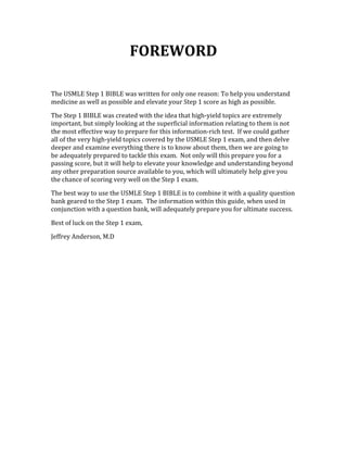 FOREWORD 
 
The USMLE Step 1 BIBLE was written for only one reason: To help you understand 
medicine as well as possible and elevate your Step 1 score as high as possible.   
The Step 1 BIBLE was created with the idea that high‐yield topics are extremely 
important, but simply looking at the superficial information relating to them is not 
the most effective way to prepare for this information‐rich test.  If we could gather 
all of the very high‐yield topics covered by the USMLE Step 1 exam, and then delve 
deeper and examine everything there is to know about them, then we are going to 
be adequately prepared to tackle this exam.  Not only will this prepare you for a 
passing score, but it will help to elevate your knowledge and understanding beyond 
any other preparation source available to you, which will ultimately help give you 
the chance of scoring very well on the Step 1 exam. 
The best way to use the USMLE Step 1 BIBLE is to combine it with a quality question 
bank geared to the Step 1 exam.  The information within this guide, when used in 
conjunction with a question bank, will adequately prepare you for ultimate success. 
Best of luck on the Step 1 exam,  
Jeffrey Anderson, M.D 
 
 
 
 
 
 
 
 
 
 
 
 
 