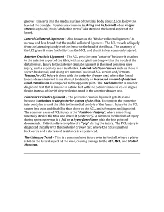 groove.  It inserts into the medial surface of the tibial body about 2.5cm below the 
level of the condyle.  Injuries are common in skiing and in football when valgus 
stress is applied (this is “abduction stress” aka stress to the lateral aspect of the 
knee). 
Lateral Collateral Ligament – Also known as the “fibular collateral ligament”, is 
narrow and less broad that the medial collateral ligament.  The LCL travels obliquely 
from the lateral epicondyle of the femur to the head of the fibula.  The anatomy of 
the LCL gives it more flexibility than the MCL, and thus it is less commonly injured. 
Anterior Cruciate Ligament – The ACL gets the term “anterior” because it attaches 
to the anterior aspect of the tibia, with an origin from deep within the notch of the 
distal femur.  Injury to the anterior cruciate ligament is the most common knee 
injury, and is especially seen in athletes.  Lateral rotational moves such as those in 
soccer, basketball, and skiing are common causes of ACL strains and/or tears.  
Testing for ACL injury is done with the anterior drawer test, where the flexed 
knee is drawn forward in an attempt to identify an increased amount of anterior 
tibial translation as compared to the opposite joint.  The Lachman test is another 
diagnostic test that is similar in nature, but with the patient’s knee in 20‐30 degree 
flexion instead of the 90‐degree flexion used in the anterior drawer test. 
Posterior Cruciate Ligament – The posterior cruciate ligament gets its name 
because it attaches to the posterior aspect of the tibia.  It connects the posterior 
intercondylar area of the tibia to the medial condyle of the femur.  Injury to the PCL 
causes less pain and disability than those to the ACL, and often goes undiagnosed.  
The common cause of PCL injury is the “dashboard injury”, where something 
forcefully strikes the tibia and drives it posteriorly.  A common mechanism of injury 
during sporting events is a fall on a hyperflexed knee with the foot pointed 
downwards.  Patients often complain of a “pop” during the injury.  The PCL injury is 
diagnosed initially with the posterior drawer test, where the tibia is pushed 
backwards and a decreased resistance is experienced. 
The Unhappy Triad – This is a common knee injury seen in football, where a player 
is hit on the lateral aspect of the knee, causing damage to the ACL, MCL, and Medial 
Meniscus. 
 
 
 
 
 
 
 