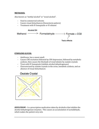 METHANOL 
Also known as “methyl alcohol” or “wood alcohol”.   
‐ Used in commercial solvents 
‐ Causes visual disturbances (Snowstorm pattern) 
‐ Treatment with IV fomepizole or IV ethanol 
 
 
 
ETHYLENE GLYCOL 
‐ Antifreeze, has a sweet smell. 
‐ Causes CNS excitation followed by CNS depression, followed by metabolic 
acidosis, then causes the blockade of renal tubules by oxalate crystals 
‐ Treat with IV fomepizole (inhibits alcohol dehydrogenase) 
‐ Characterized by oxalate crystals in the urine, metabolic acidosis, and an 
absence of visual disturbances 
 
 
DISULFIRAM – Is a prescription medication taken by alcoholics that inhibits the 
alcohol dehydrogenase enzymes.  This causes an accumulation of acetaldehyde, 
which makes the patient very sick. 
 
 
