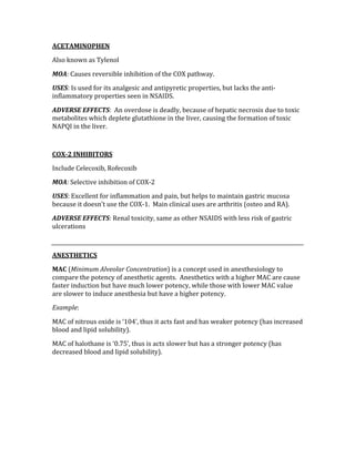 ACETAMINOPHEN 
Also known as Tylenol 
MOA: Causes reversible inhibition of the COX pathway. 
USES: Is used for its analgesic and antipyretic properties, but lacks the anti‐
inflammatory properties seen in NSAIDS. 
ADVERSE EFFECTS:  An overdose is deadly, because of hepatic necrosis due to toxic 
metabolites which deplete glutathione in the liver, causing the formation of toxic 
NAPQI in the liver. 
 
COX­2 INHIBITORS 
Include Celecoxib, Rofecoxib 
MOA: Selective inhibition of COX‐2 
USES: Excellent for inflammation and pain, but helps to maintain gastric mucosa 
because it doesn’t use the COX‐1.  Main clinical uses are arthritis (osteo and RA). 
ADVERSE EFFECTS: Renal toxicity, same as other NSAIDS with less risk of gastric 
ulcerations 
 
ANESTHETICS  
MAC (Minimum Alveolar Concentration) is a concept used in anesthesiology to 
compare the potency of anesthetic agents.  Anesthetics with a higher MAC are cause 
faster induction but have much lower potency, while those with lower MAC value 
are slower to induce anesthesia but have a higher potency. 
Example: 
MAC of nitrous oxide is ‘104’, thus it acts fast and has weaker potency (has increased 
blood and lipid solubility). 
MAC of halothane is ‘0.75’, thus is acts slower but has a stronger potency (has 
decreased blood and lipid solubility). 
 
 
 
 
 