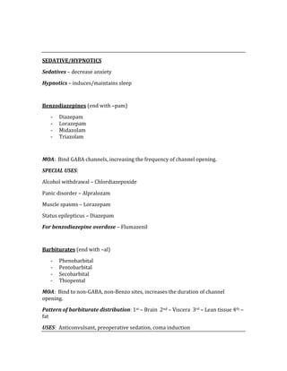  
 
SEDATIVE/HYPNOTICS 
Sedatives – decrease anxiety 
Hypnotics – induces/maintains sleep 
 
Benzodiazepines (end with –pam) 
‐ Diazepam 
‐ Lorazepam 
‐ Midazolam 
‐ Triazolam 
 
MOA:  Bind GABA channels, increasing the frequency of channel opening. 
SPECIAL USES: 
Alcohol withdrawal – Chlordiazepoxide 
Panic disorder – Alpralozam 
Muscle spasms – Lorazepam 
Status epilepticus – Diazepam 
For benzodiazepine overdose – Flumazenil 
 
Barbiturates (end with –al) 
‐ Phenobarbital 
‐ Pentobarbital 
‐ Secobarbital 
‐ Thiopental 
MOA:  Bind to non‐GABA, non‐Benzo sites, increases the duration of channel 
opening. 
Pattern of barbiturate distribution: 1st – Brain  2nd – Viscera  3rd – Lean tissue 4th – 
fat 
USES:  Anticonvulsant, preoperative sedation, coma induction   
 