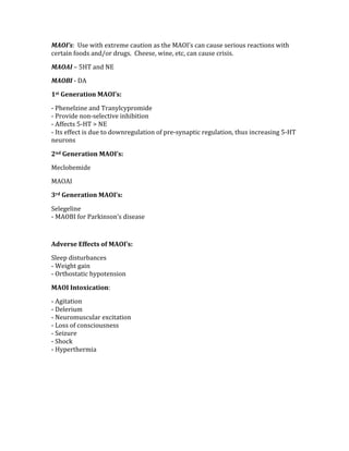 MAOI’s:  Use with extreme caution as the MAOI’s can cause serious reactions with 
certain foods and/or drugs.  Cheese, wine, etc, can cause crisis. 
MAOAI – 5HT and NE 
MAOBI ‐ DA 
1st Generation MAOI’s:   
‐ Phenelzine and Tranylcypromide 
‐ Provide non‐selective inhibition 
‐ Affects 5‐HT > NE 
‐ Its effect is due to downregulation of pre‐synaptic regulation, thus increasing 5‐HT 
neurons 
2nd Generation MAOI’s: 
Meclobemide 
MAOAI 
3rd Generation MAOI’s: 
Selegeline 
‐ MAOBI for Parkinson’s disease 
 
Adverse Effects of MAOI’s: 
Sleep disturbances 
‐ Weight gain 
‐ Orthostatic hypotension 
MAOI Intoxication: 
‐ Agitation 
‐ Delerium 
‐ Neuromuscular excitation 
‐ Loss of consciousness 
‐ Seizure 
‐ Shock 
‐ Hyperthermia 
 
 
 
 
 