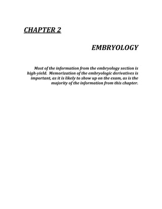  
CHAPTER 2 
 
EMBRYOLOGY 
 
Most of the information from the embryology section is 
high­yield.  Memorization of the embryologic derivatives is 
important, as it is likely to show up on the exam, as is the 
majority of the information from this chapter. 
 
 
 
 
 
 
 
 
 
 
 
 
 
 