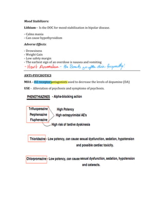 Mood Stabilizers: 
Lithium ­  Is the DOC for mood stabilization in bipolar disease. 
‐ Calms mania 
‐ Can cause hypothyroidism 
Adverse Effects: 
‐ Drowsiness 
‐ Weight Gain 
‐ Low safety margin 
‐ The earliest sign of an overdose is nausea and vomiting 
 
ANTI­PSYCHOTICS 
MOA – D2 receptor antagonists used to decrease the levels of dopamine (DA) 
USE ‐  Alleviation of psychosis and symptoms of psychosis. 
 
 
 
