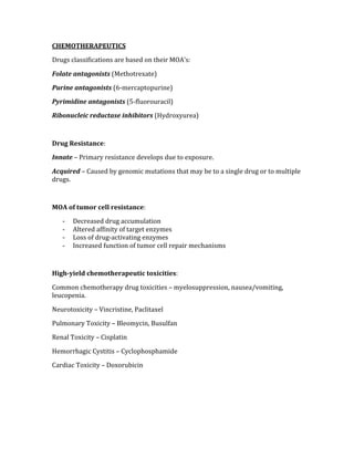 CHEMOTHERAPEUTICS 
Drugs classifications are based on their MOA’s: 
Folate antagonists (Methotrexate) 
Purine antagonists (6‐mercaptopurine) 
Pyrimidine antagonists (5‐fluorouracil) 
Ribonucleic reductase inhibitors (Hydroxyurea) 
 
Drug Resistance: 
Innate – Primary resistance develops due to exposure. 
Acquired – Caused by genomic mutations that may be to a single drug or to multiple 
drugs. 
 
MOA of tumor cell resistance: 
‐ Decreased drug accumulation 
‐ Altered affinity of target enzymes 
‐ Loss of drug‐activating enzymes 
‐ Increased function of tumor cell repair mechanisms 
 
High­yield chemotherapeutic toxicities: 
Common chemotherapy drug toxicities – myelosuppression, nausea/vomiting, 
leucopenia. 
Neurotoxicity – Vincristine, Paclitaxel 
Pulmonary Toxicity – Bleomycin, Busulfan 
Renal Toxicity – Cisplatin 
Hemorrhagic Cystitis – Cyclophosphamide 
Cardiac Toxicity – Doxorubicin 
 
 
 
 