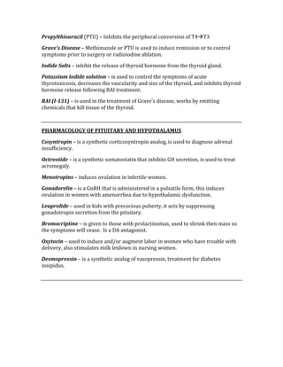 Propylthiouracil (PTU) – Inhibits the peripheral conversion of T4T3 
Grave’s Disease – Methimazole or PTU is used to induce remission or to control 
symptoms prior to surgery or radioiodine ablation. 
Iodide Salts – inhibit the release of thyroid hormone from the thyroid gland. 
Potassium Iodide solution – is used to control the symptoms of acute 
thyrotoxicosis, decreases the vascularity and size of the thyroid, and inhibits thyroid 
hormone release following RAI treatment. 
RAI (I­131) – is used in the treatment of Grave’s disease, works by emitting 
chemicals that kill tissue of the thyroid. 
 
PHARMACOLOGY OF PITUITARY AND HYPOTHALAMUS 
Cosyntropin – is a synthetic corticosyntropin analog, is used to diagnose adrenal 
insufficiency. 
Octreotide – is a synthetic somatostatin that inhibits GH secretion, is used to treat 
acromegaly. 
Menotropins – induces ovulation in infertile women. 
Gonadorelin – is a GnRH that is administered in a pulsatile form, this induces 
ovulation in women with amenorrhea due to hypothalamic dysfunction. 
Leuprolide – used in kids with precocious puberty, it acts by suppressing 
gonadotropin secretion from the pituitary. 
Bromocriptine – is given to those with prolactinomas, used to shrink then mass so 
the symptoms will cease.  Is a DA antagonist. 
Oxytocin – used to induce and/or augment labor in women who have trouble with 
delivery, also stimulates milk letdown in nursing women. 
Desmopressin – is a synthetic analog of vasopressin, treatment for diabetes 
insipidus. 
 
 
 
 
 
 