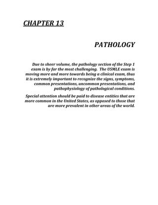 CHAPTER 13 
 
PATHOLOGY 
 
Due to sheer volume, the pathology section of the Step 1 
exam is by far the most challenging.  The USMLE exam is 
moving more and more towards being a clinical exam, thus 
it is extremely important to recognize the signs, symptoms, 
common presentations, uncommon presentations, and 
pathophysiology of pathological conditions. 
Special attention should be paid to disease entities that are 
more common in the United States, as opposed to those that 
are more prevalent in other areas of the world. 
 
 
 
 
 
 
 
 
 
 
 
 
 
