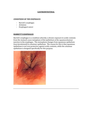GASTROINTESTINAL 
 
CONDITIONS OF THE ESOPHAGUS: 
‐ Barrett’s esophagus 
‐ Achalasia 
‐ Esophageal cancer 
 
BARRETT’S ESOPHAGUS 
Barrett’s esophagus is a condition whereby a chronic exposure to acidic contents 
from the stomach cause metaplasia of the epithelium at the squamocolumnar 
junction in the esophagus.  The metasplasia changes from squamous epithelium 
(non‐keratinized) to columnar epithelium.  The reason for this is that squamous 
epithelium is not very protective against acidic contents, while the columnar 
epithelium is designed specifically for this purpose. 
 
 
 
 
 
 
 
 