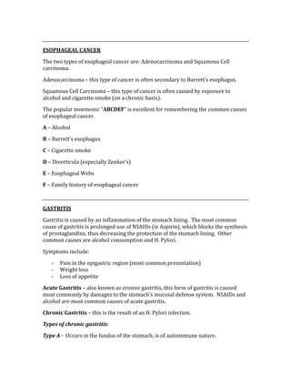  
ESOPHAGEAL CANCER 
The two types of esophageal cancer are: Adenocarcinoma and Squamous Cell 
carcinoma. 
Adenocarcinoma – this type of cancer is often secondary to Barrett’s esophagus. 
Squamous Cell Carcinoma – this type of cancer is often caused by exposure to 
alcohol and cigarette smoke (on a chronic basis). 
The popular mnemonic “ABCDEF” is excellent for remembering the common causes 
of esophageal cancer. 
A – Alcohol 
B – Barrett’s esophagus 
C – Cigarette smoke 
D – Diverticula (especially Zenker’s) 
E – Esophageal Webs 
F – Family history of esophageal cancer 
 
GASTRITIS 
Gastritis is caused by an inflammation of the stomach lining.  The most common 
cause of gastritis is prolonged use of NSAIDs (ie Aspirin), which blocks the synthesis 
of prostaglandins, thus decreasing the protection of the stomach lining.  Other 
common causes are alcohol consumption and H. Pylori.   
Symptoms include: 
‐ Pain in the epigastric region (most common presentation) 
‐ Weight loss 
‐ Loss of appetite 
Acute Gastritis – also known as erosive gastritis, this form of gastritis is caused 
most commonly by damages to the stomach’s mucosal defense system.  NSAIDs and 
alcohol are most common causes of acute gastritis. 
Chronic Gastritis – this is the result of an H. Pylori infection. 
Types of chronic gastritis: 
Type A ‐  Occurs in the fundus of the stomach, is of autoimmune nature. 
 