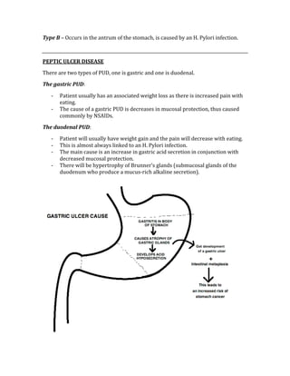 Type B – Occurs in the antrum of the stomach, is caused by an H. Pylori infection. 
 
PEPTIC ULCER DISEASE 
There are two types of PUD, one is gastric and one is duodenal. 
The gastric PUD: 
‐ Patient usually has an associated weight loss as there is increased pain with 
eating. 
‐ The cause of a gastric PUD is decreases in mucosal protection, thus caused 
commonly by NSAIDs. 
The duodenal PUD: 
‐ Patient will usually have weight gain and the pain will decrease with eating. 
‐ This is almost always linked to an H. Pylori infection. 
‐ The main cause is an increase in gastric acid secretion in conjunction with 
decreased mucosal protection. 
‐ There will be hypertrophy of Brunner’s glands (submucosal glands of the 
duodenum who produce a mucus‐rich alkaline secretion). 
 
 