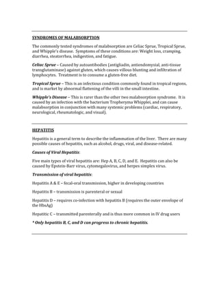  
SYNDROMES OF MALABSORPTION 
The commonly tested syndromes of malabsorption are Celiac Sprue, Tropical Sprue, 
and Whipple’s disease.  Symptoms of these conditions are: Weight loss, cramping, 
diarrhea, steatorrhea, indigestion, and fatigue. 
Celiac Sprue – Caused by autoantibodies (antigliadin, antiendomysial, anti‐tissue 
transglutaminase) against gluten, which causes villous blunting and infiltration of 
lymphocytes.  Treatment is to consume a gluten‐free diet. 
Tropical Sprue – This is an infectious condition commonly found in tropical regions, 
and is market by abnormal flattening of the villi in the small intestine.   
Whipple’s Disease – This is rarer than the other two malabsorption syndrome.  It is 
caused by an infection with the bacterium Tropheryma Whipplei, and can cause 
malabsorption in conjunction with many systemic problems (cardiac, respiratory, 
neurological, rheumatologic, and visual). 
 
HEPATITIS 
Hepatitis is a general term to describe the inflammation of the liver.  There are many 
possible causes of hepatitis, such as alcohol, drugs, viral, and disease‐related. 
Causes of Viral Hepatitis: 
Five main types of viral hepatitis are: Hep A, B, C, D, and E.  Hepatitis can also be 
caused by Epstein‐Barr virus, cytomegalovirus, and herpes simplex virus. 
Transmission of viral hepatitis: 
Hepatitis A & E – fecal‐oral transmission, higher in developing countries 
Hepatitis B – transmission is parenteral or sexual 
Hepatitis D – requires co‐infection with hepatitis B (requires the outer envelope of 
the HbsAg) 
Hepatitic C – transmitted parenterally and is thus more common in IV drug users 
* Only hepatitis B, C, and D can progress to chronic hepatitis. 
 
 
 
 