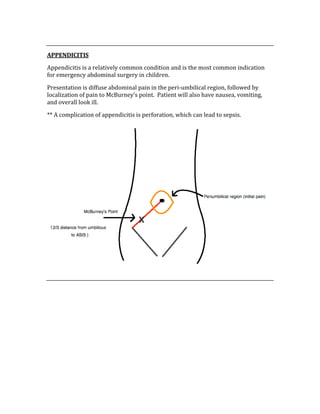  
APPENDICITIS 
Appendicitis is a relatively common condition and is the most common indication 
for emergency abdominal surgery in children. 
Presentation is diffuse abdominal pain in the peri‐umbilical region, followed by 
localization of pain to McBurney’s point.  Patient will also have nausea, vomiting, 
and overall look ill. 
** A complication of appendicitis is perforation, which can lead to sepsis. 
 
 
 
 
 
 
 
 
 
 