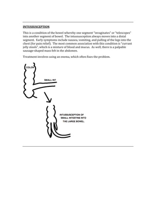 
INTUSSUSCEPTION 
This is a condition of the bowel whereby one segment “invaginates” or “telescopes” 
into another segment of bowel.  The intussusception always moves into a distal 
segment.  Early symptoms include nausea, vomiting, and pulling of the legs into the 
chest (for pain relief).  The most common association with this condition is “currant 
jelly stools”, which is a mixture of blood and mucus.  As well, there is a palpable 
sausage‐shaped mass felt in the abdomen. 
Treatment involves using an enema, which often fixes the problem. 
 
 
 
 
 
 
 
 