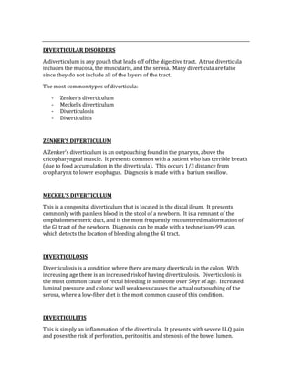  
DIVERTICULAR DISORDERS 
A diverticulum is any pouch that leads off of the digestive tract.  A true diverticula 
includes the mucosa, the muscularis, and the serosa.  Many diverticula are false 
since they do not include all of the layers of the tract. 
The most common types of diverticula: 
‐ Zenker’s diverticulum 
‐ Meckel’s diverticulum 
‐ Diverticulosis 
‐ Diverticulitis 
 
ZENKER’S DIVERTICULUM 
A Zenker’s diverticulum is an outpouching found in the pharynx, above the 
cricopharyngeal muscle.  It presents common with a patient who has terrible breath 
(due to food accumulation in the diverticula).  This occurs 1/3 distance from 
oropharynx to lower esophagus.  Diagnosis is made with a  barium swallow. 
 
MECKEL’S DIVERTICULUM 
This is a congenital diverticulum that is located in the distal ileum.  It presents 
commonly with painless blood in the stool of a newborn.  It is a remnant of the 
omphalomesenteric duct, and is the most frequently encountered malformation of 
the GI tract of the newborn.  Diagnosis can be made with a technetium‐99 scan, 
which detects the location of bleeding along the GI tract. 
 
DIVERTICULOSIS 
Diverticulosis is a condition where there are many diverticula in the colon.  With 
increasing age there is an increased risk of having diverticulosis.  Diverticulosis is 
the most common cause of rectal bleeding in someone over 50yr of age.  Increased 
luminal pressure and colonic wall weakness causes the actual outpouching of the 
serosa, where a low‐fiber diet is the most common cause of this condition. 
 
DIVERTICULITIS 
This is simply an inflammation of the diverticula.  It presents with severe LLQ pain 
and poses the risk of perforation, peritonitis, and stenosis of the bowel lumen. 
 