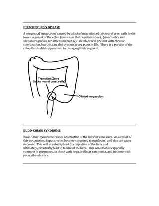  
HIRSCHPRUNG’S DISEASE 
A congenital ‘megacolon’ caused by a lack of migration of the neural crest cells to the 
lower segment of the colon (known as the transition zone),  (Auerbach’s and 
Meissner’s plexus are absent on biopsy).  An infant will present with chronic 
constipation, but this can also present at any point in life.  There is a portion of the 
colon that is dilated proximal to the aganglionic segment. 
 
 
BUDD­CHIARI SYNDROME 
Budd‐Chiari syndrome causes obstruction of the inferior vena cava.  As a result of 
this obstruction, hepatic veins become congested (centrilobar) and this can cause 
necrosis.  This will eventually lead to congestion of the liver and 
ultimately/eventually lead to failure of the liver.  This condition is especially 
common in pregnancy, in those with hepatocellular carcinoma, and in those with 
polycythemia vera. 
 
 
 
 
 