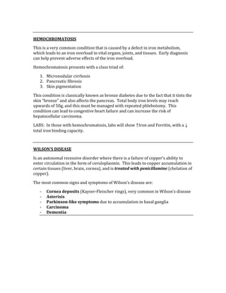  
HEMOCHROMATOSIS 
This is a very common condition that is caused by a defect in iron metabolism, 
which leads to an iron overload in vital organs, joints, and tissues.  Early diagnosis 
can help prevent adverse effects of the iron overload.   
Hemochromatosis presents with a class triad of: 
1. Micronodular cirrhosis 
2. Pancreatic fibrosis 
3. Skin pigmentation 
This condition is classically known as bronze diabetes due to the fact that it tints the 
skin “bronze” and also affects the pancreas.  Total body iron levels may reach 
upwards of 50g, and this must be managed with repeated phlebotomy.  This 
condition can lead to congestive heart failure and can increase the risk of 
hepatocellular carcinoma. 
LABS:  In those with hemochromatosis, labs will show ↑Iron and Ferritin, with a ↓ 
total iron binding capacity. 
 
WILSON’S DISEASE 
Is an autosomal recessive disorder where there is a failure of copper’s ability to 
enter circulation in the form of ceruloplasmin.  This leads to copper accumulation in 
certain tissues (liver, brain, cornea), and is treated with penicillamine (chelation of 
copper).   
The most common signs and symptoms of Wilson’s disease are: 
‐ Cornea deposits (Kayser‐Fleischer rings), very common in Wilson’s disease 
‐ Asterixis 
‐ Parkinson­like symptoms due to accumulation in basal ganglia 
‐ Carcinoma  
‐ Dementia 
 
 
 
 
 
 